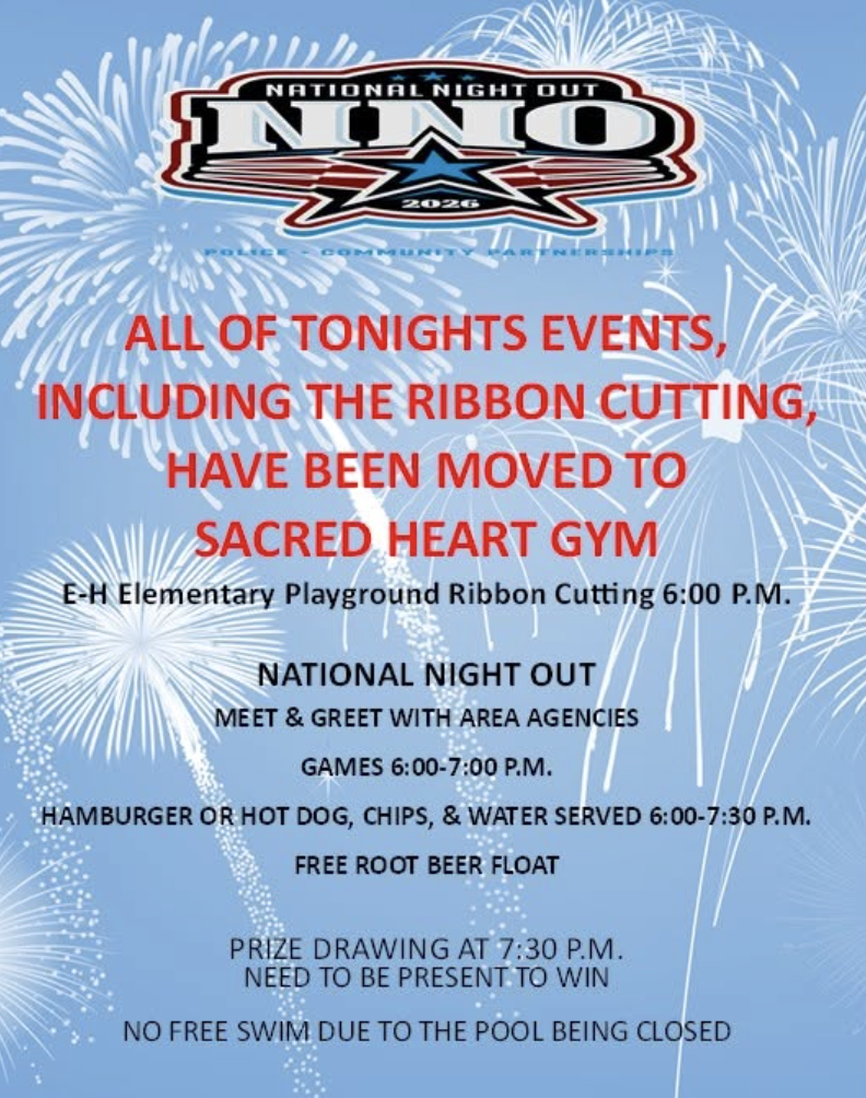 Location Change for Tonight's Events Due to the weather, tonight's EH Elementary Playground Ribbon Cutting Ceremony and National Night Out activities have been moved to the Sacred Heart Gym. 🕕 Schedule for the Evening: 6:00 p.m. – Arrive to Sacred Heart Gym Approximately 6:10 p.m. – Playground Ribbon Cutting Ceremony 6:30 p.m. – National Night Out activities begin Please note that the free swim has been canceled this evening because the pool is closed. We look forward to seeing everyone tonight as we celebrate our new playground and enjoy a great evening together!