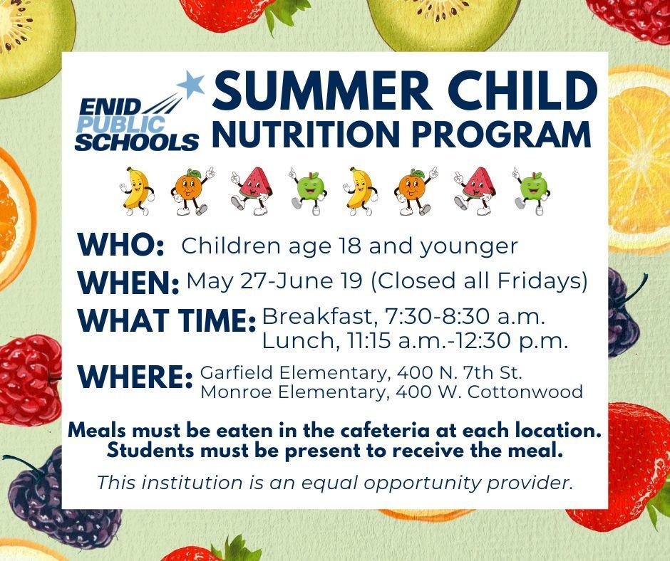 EPS Summer Child Nutrition Program Enid Public Schools is offering free breakfast and lunch starting May 27. The district will provide meals free of charge May 27 through June 19 to all children age 18 and younger at Garfield Elementary, 400 N. 7th Street and Monroe Elementary, 400 W. Cottonwood. All sites will be closed on Fridays, meals will not be served on those days. Breakfast will be available from 7:30 to 8:30 a.m. and lunch from 11:15 a.m. to 12:30 p.m.