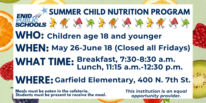 Summer child nutrition program ENID PUBLIC SCHOOLS  WHO: Children age 18 and younger  WHEN: May 26–June 18 (Closed all Fridays)  WHAT TIME: * Breakfast: 7:30–8:30 a.m.  Lunch: 11:15 a.m.–12:30 p.m.  WHERE: Garfield Elementary, 400 N. 7th St.  Meals must be eaten in the cafeteria. Students must be present to receive the meal. This institution is an equal opportunity provider.