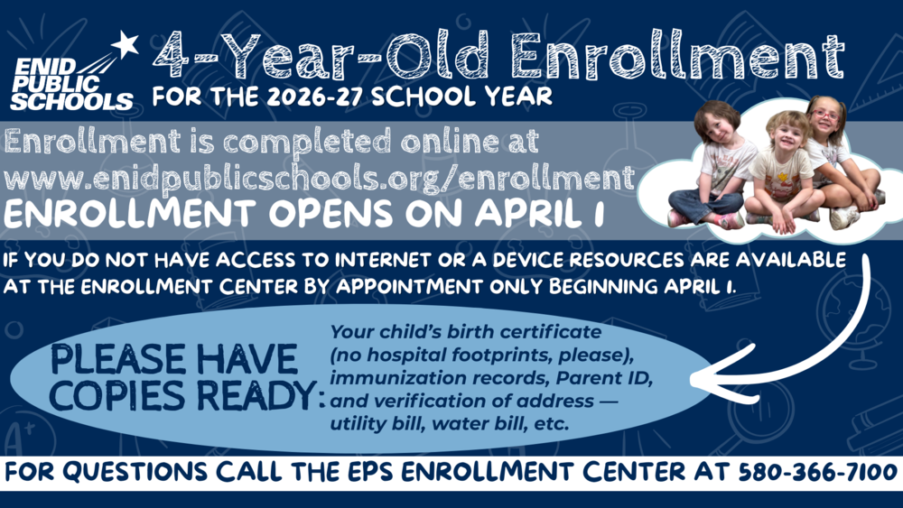 Enid Public Schools will welcome its newest students beginning next week during four-year-old enrollment for the 2026-27 school year.  Families must enroll students online at www.enidpublicschools.org/enrollment.  Enrollment will open on April 1 and will be completed exclusively online. Guardians enrolling their children as EPS students for the first time will need the children’s immunization record, birth certificate (no hospital footprints, please) and verification of address, such as a utility bill.  Enrollment is first come, first served. 