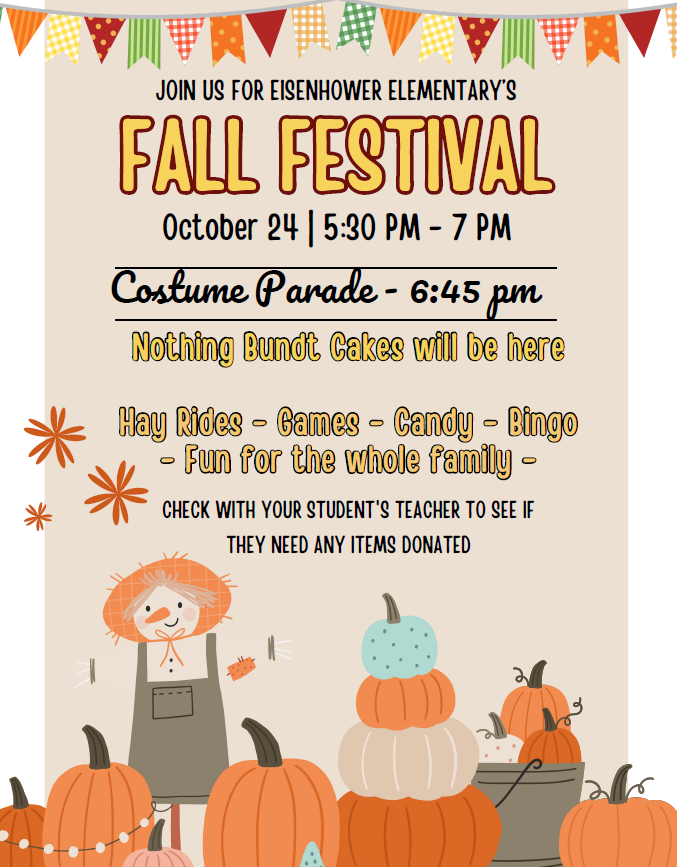 Eisenhower Elementary Fall Festival  Date: October 24 Time: 5:30 PM - 7:00 PM  Activities:  Costume Parade at 6:45 PM Hay Rides Games Candy Bingo Fun for the whole family Additional Information:  Nothing Bundt Cakes will be present. Parents should check with their child's teacher to see if any items are needed for the festival.