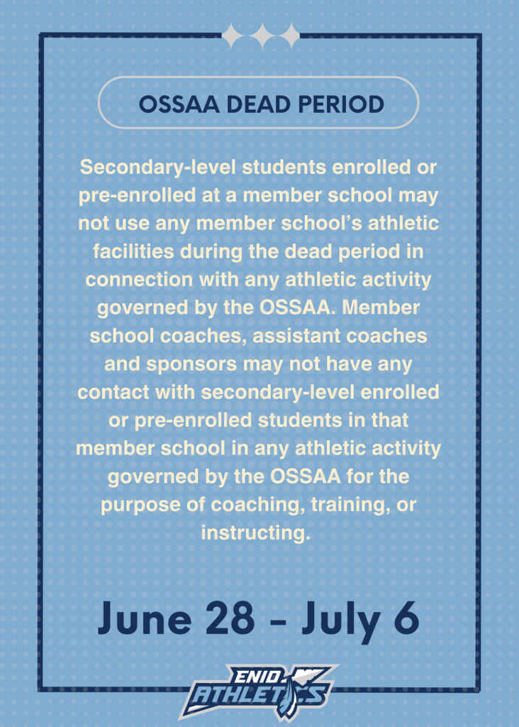 A rectangular graphic with a light blue background and a darker blue border outlines the "OSSAA DEAD PERIOD." The text reads: "Secondary-level students enrolled or pre-enrolled at a member school may not use any member school’s athletic facilities during the dead period in connection with any athletic activity governed by the OSSAA. Member school coaches, assistant coaches and sponsors may not have any contact with secondary-level enrolled or pre-enrolled students in that member school in any athletic activity governed by the OSSAA for the purpose of coaching, training, or instructing." Below this, "June 28 - July 6" is prominently displayed. At the bottom, the "ENID ATHLETICS" logo is visible.