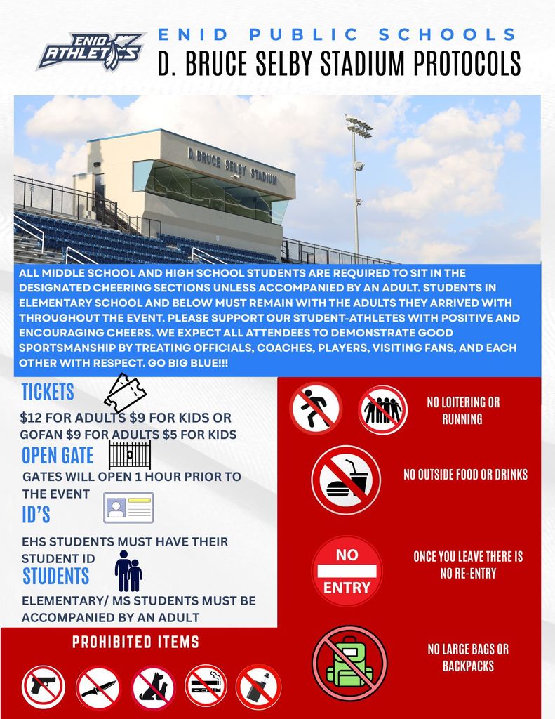 Enid Public Schools Stadium Protocols All middle school and high school students are required to sit in the designated cheering sections unless accompanied by an adult. Students in elementary school and below must remain with the adults they arrived with throughout the event. Please support our student-athletes with positive and encouraging cheers. We expect all attendees to demonstrate good sportsmanship by treating officials, coaches, players, visiting fans, and each other with respect. GO BIG BLUE!!! TICKETS: $12 for adults, $9 for kids OR GOFAN: $9 for adults, $5 for kids Gates will open 1 hour prior to the event ID'S: EHS students must have their student ID's STUDENTS: Elementary/MS students must be accompanied by an adult PROHIBITED ITEMS: Weapons, pets, cigarettes, e-cigarettes (vapes) NO loitering or running NO outside food or drinks NO ENTRY once you leave and NO RE-ENTRY NO large bags or backpacks