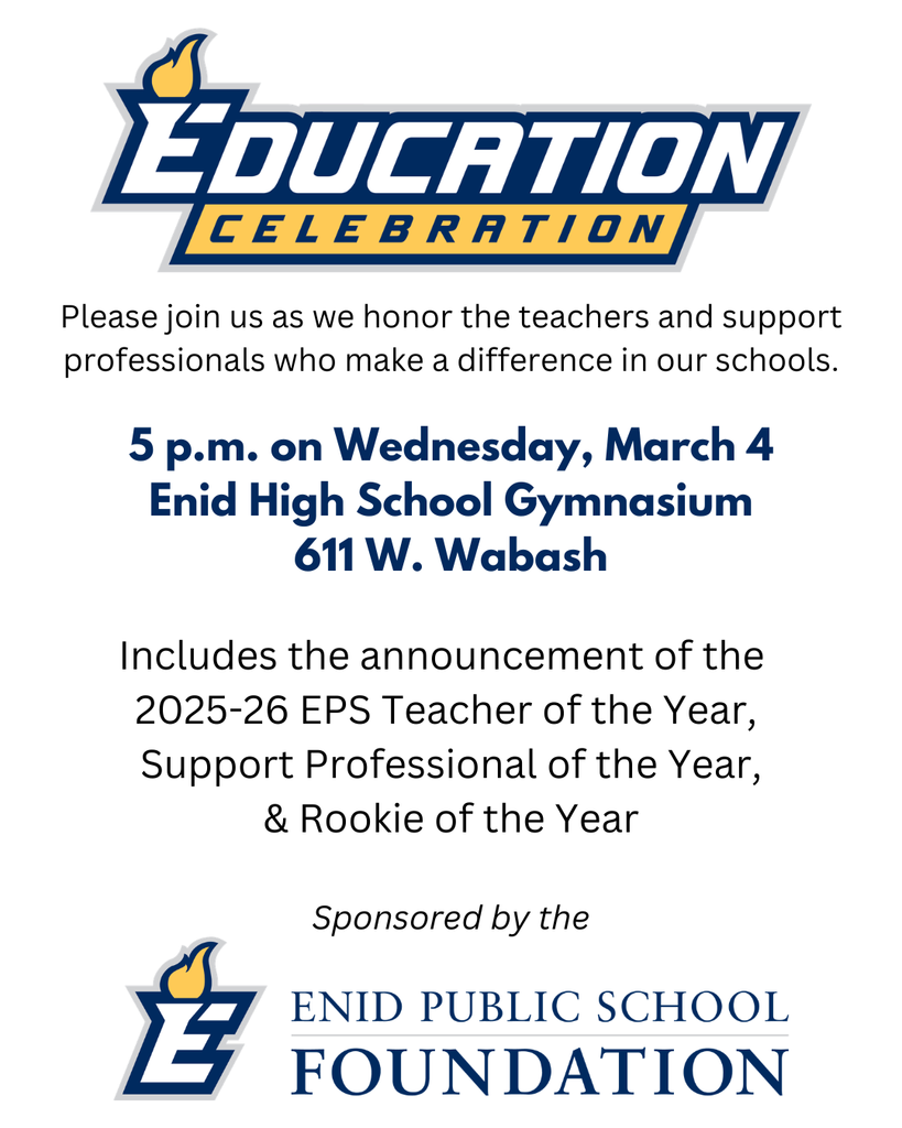 EDUCATION CELEBRATION  Invitation Details Please join us as we honor the teachers and support professionals who make a difference in our schools.  Time: 5 p.m.  Date: Wednesday, March 4  Location: Enid High School Gymnasium  Address: 611 W. Wabash  Program Highlights Includes the announcement of the:  2025-26 EPS Teacher of the Year  Support Professional of the Year  & Rookie of the Year  Sponsorship Sponsored by the ENID PUBLIC SCHOOL FOUNDATION
