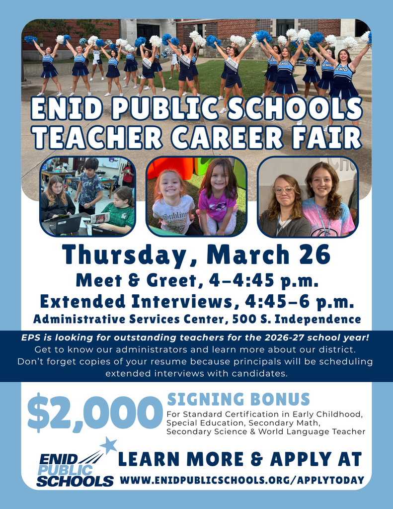 ENID PUBLIC SCHOOLS TEACHER CAREER FAIR Thursday, March 26 Schedule & Location Meet & Greet: 4–4:45 p.m. Extended Interviews: 4:45–6 p.m. Location: Administrative Services Center, 500 S. Independence Candidate Information Target: EPS is looking for outstanding teachers for the 2026-27 school year! Purpose: Get to know our administrators and learn more about our district. Requirement: Don’t forget copies of your resume because principals will be scheduling extended interviews with candidates. Incentives & Application $2,000 SIGNING BONUS For Standard Certification in: Early Childhood Special Education Secondary Math Secondary Science World Language Teacher LEARN MORE & APPLY AT WWW.ENIDPUBLICSCHOOLS.ORG/APPLYTODAY