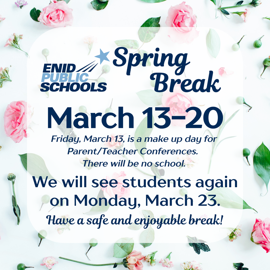 Enid Public Schools Spring Break, March 13-20. Friday, March 13, is a make up day for Parent/Teacher Conferences. There will be no school. We will see students again on Monday, March 23. Have a safe and enjoyable break!