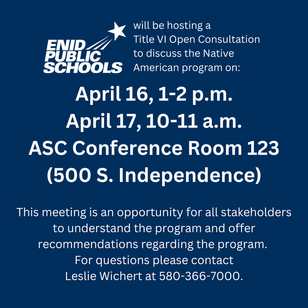 Enid Public Schools will be hosting a  Title VI Open Consultation  to discuss the Native American program on: April 16, 1-2 p.m. April 17, 10-11 a.m. ASC Conference Room 123 (500 S. Independence)  This meeting is an opportunity for all stakeholders to understand the program and offer recommendations regarding the program.  For questions please contact Leslie Wichert at 580-366-7000.