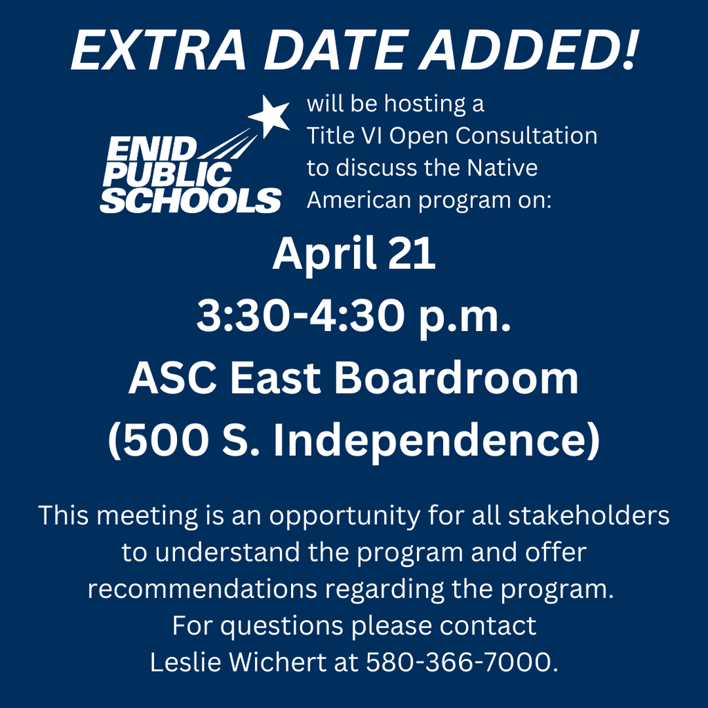 Extra Date Added! Enid Public Schools will be hosting a  Title VI Open Consultation  to discuss the Native American program on: April 21 3:30-4:30 p.m. ASC East Boardroom (500 S. Independence)  This meeting is an opportunity for all stakeholders to understand the program and offer recommendations regarding the program.  For questions please contact Leslie Wichert at 580-366-7000.