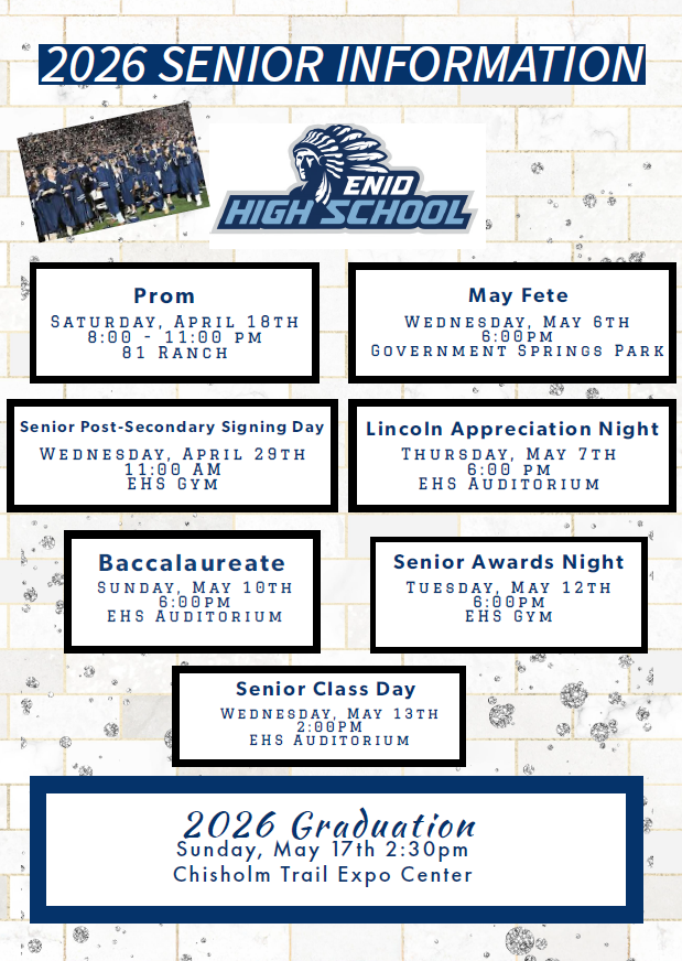 2026 Senior Information April Events Prom Saturday, April 18th 8:00 – 11:00 PM 81 Ranch Senior Post-Secondary Signing Day Wednesday, April 29th 11:00 AM EHS Gym May Events May Fete Wednesday, May 6th 6:00 PM Government Springs Park Lincoln Appreciation Night Thursday, May 7th 6:00 PM EHS Auditorium Baccalaureate Sunday, May 10th 6:00 PM EHS Auditorium Senior Awards Night Tuesday, May 12th 6:00 PM EHS Gym Senior Class Day Wednesday, May 13th 2:00 PM EHS Auditorium Commencement 2026 Graduation Sunday, May 17th 2:30 PM Chisholm Trail Expo Center