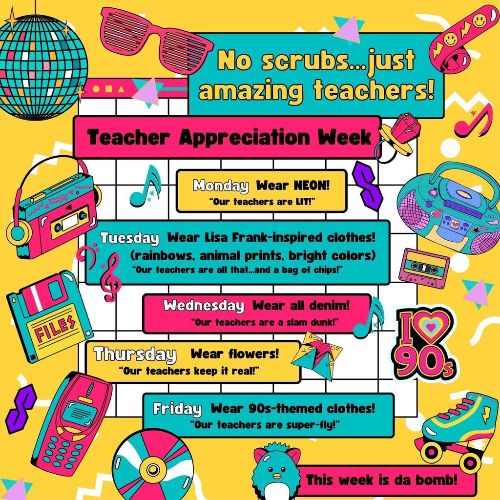 No scrubs...just amazing teachers! Teacher Appreciation Week Monday, Wear NEON! “Our teachers are LIT!” Tuesday, Wear Lisa Frank-inspired clothes! (rainbows, animal prints, bright colors) “Our teachers are all that...and a bag of chips!” Wednesday, Wear all denim! “Our teachers are a slam dunk!” Thursday, Wear flowers! “Our teachers keep it real!” Friday, Wear 90s-themed clothes! “Our teachers are super-fly!” This week is da bomb!