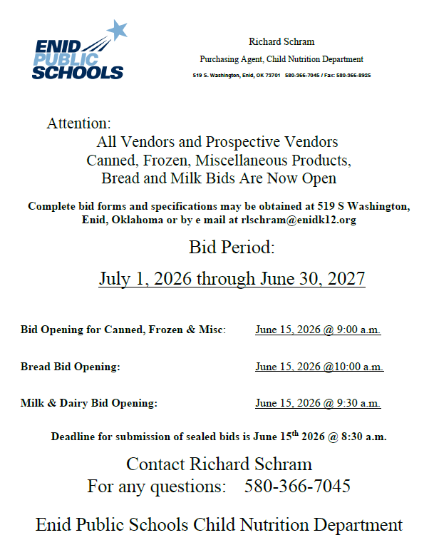 Attention: All Vendors and Prospective Vendors Canned, Frozen, Miscellaneous Products, Bread and Milk Bids Are Now Open Complete bid forms and specifications may be obtained at 519 S Washington, Enid, Oklahoma or by e mail at rlschram@enidk12.org Bid Period: July 1, 2026 through June 30, 2027 Bid Opening for Canned, Frozen & Misc: June 15, 2026 @ 9:00 a.m. Bread Bid Opening: June 15, 2026 @10:00 a.m. Milk & Dairy Bid Opening: June 15, 2026 @ 9:30 a.m. Deadline for submission of sealed bids is June 15th 2026 @ 8:30 a.m. Contact Richard Schram For any questions: 580-366-7045 Enid Public Schools Child Nutrition Department