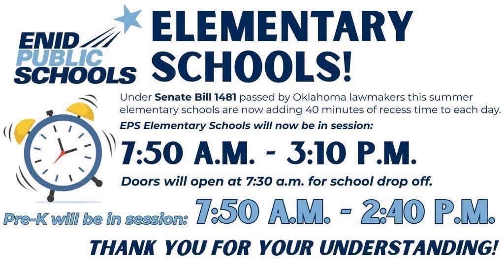 ENID PUBLIC SCHOOLS ELEMENTARY SCHOOLS! Under Senate Bill 1481 passed by Oklahoma lawmakers this summer, elementary schools are now adding 40 minutes of recess time to each day. EPS Elementary Schools will now be in session: 7:50 A.M. – 3:10 P.M. Doors will open at 7:30 a.m. for school drop off. Pre-K will be in session: 7:50 A.M. – 2:40 P.M. THANK YOU FOR YOUR UNDERSTANDING!