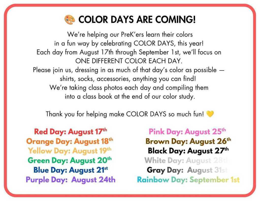 Pre-K Color Days Event Flyer Flyer announcing Pre-K Color Days activities running from August 17th through September 1st, featuring daily color-themed dress-up days and photo activities. Event Overview Purpose: Pre-K students learn colors by focusing on a single, specific color each school day. Participation: Families are invited to have students wear as much of the designated daily color as possible (shirts, socks, accessories). Activity: Daily class photos will be taken and compiled into a keepsake class book at the conclusion of the color study. Daily Color Schedule August 17th: Red Day August 18th: Orange Day August 19th: Yellow Day August 20th: Green Day August 21st: Blue Day August 24th: Purple Day August 25th: Pink Day August 26th: Brown Day August 27th: Black Day August 28th: White Day August 31st: Gray Day September 1st: Rainbow Day