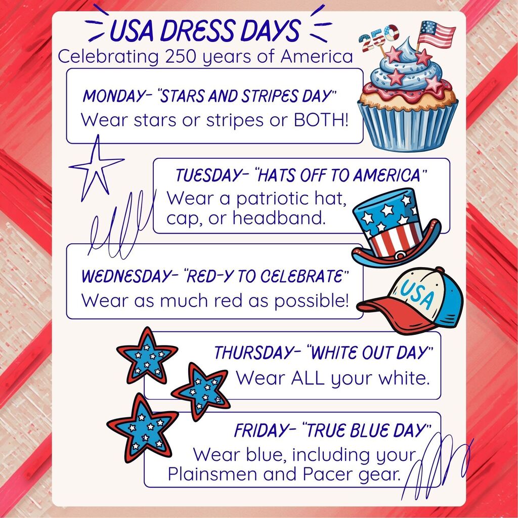 USA DRESS DAYS Celebrating 250 years of America MONDAY – “STARS AND STRIPES DAY” Wear stars or stripes or BOTH! TUESDAY – “HATS OFF TO AMERICA” Wear a patriotic hat, cap, or headband. WEDNESDAY – “RED-Y TO CELEBRATE” Wear as much red as possible! THURSDAY – “WHITE OUT DAY” Wear ALL your white. FRIDAY – “TRUE BLUE DAY” Wear blue, including your Plainsmen and Pacer gear.