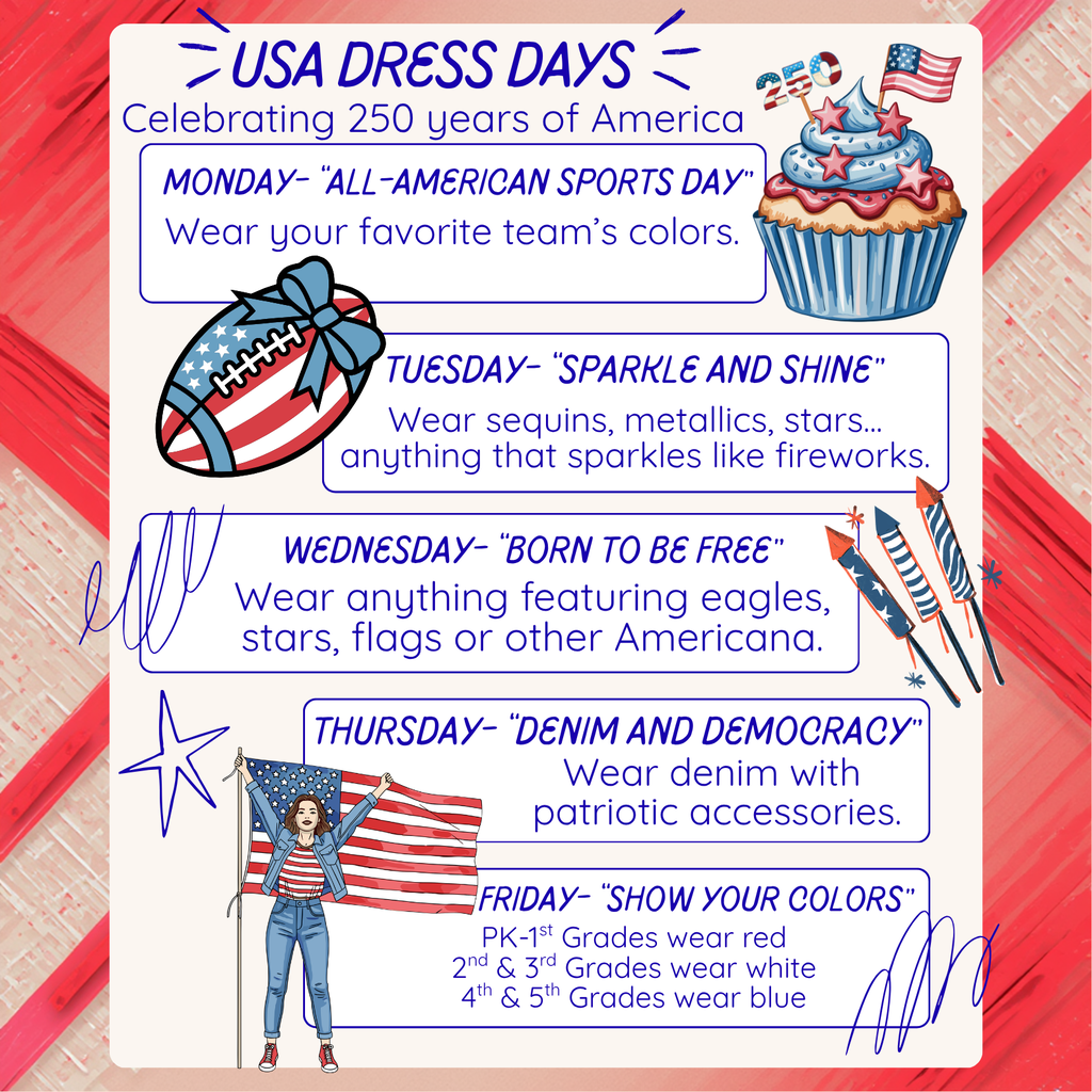 USA DRESS DAYS Celebrating 250 years of America MONDAY – “ALL-AMERICAN SPORTS DAY” Wear your favorite team’s colors. TUESDAY – “SPARKLE AND SHINE” Wear sequins, metallics, stars... anything that sparkles like fireworks. WEDNESDAY – “BORN TO BE FREE” Wear anything featuring eagles, stars, flags or other Americana. THURSDAY – “DENIM AND DEMOCRACY” Wear denim with patriotic accessories. FRIDAY – “SHOW YOUR COLORS” PK–1st Grades wear red 2nd & 3rd Grades wear white 4th & 5th Grades wear blue