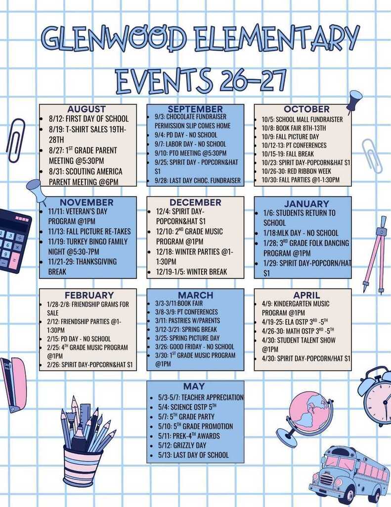 Glenwood Elementary Calendar of events for the 26-27 school year: August 8/12: First Day of School 8/19: T-Shirt Sales 19th–28th 8/27: 1st Grade Parent Meeting @ 5:30 PM 8/31: Scouting America Parent Meeting @ 6 PM September 9/3: Chocolate Fundraiser Permission Slip Comes Home 9/4: PD Day – No School 9/7: Labor Day – No School 9/10: PTO Meeting @ 5:30 PM 9/25: Spirit Day – Popcorn & Hat $1 9/28: Last Day Choc. Fundraiser October 10/5: School Mall Fundraiser 10/8: Book Fair 8th–13th 10/9: Fall Picture Day 10/12–13: PT Conferences 10/15–19: Fall Break 10/23: Spirit Day – Popcorn & Hat $1 10/26–30: Red Ribbon Week 10/30: Fall Parties @ 1:00–1:30 PM November 11/11: Veteran's Day Program @ 1 PM 11/13: Fall Picture Re-Takes 11/19: Turkey Bingo Family Night @ 5:30–7:00 PM 11/21–29: Thanksgiving Break December 12/4: Spirit Day – Popcorn & Hat $1 12/10: 2nd Grade Music Program @ 1 PM 12/18: Winter Parties @ 1:00–1:30 PM 12/19–1/5: Winter Break January 1/6: Students Return to School 1/18: MLK Day – No School 1/28: 3rd Grade Folk Dancing Program @ 1 PM 1/29: Spirit Day – Popcorn / Hat $1 February 1/28–2/8: Friendship Grams for Sale 2/12: Friendship Parties @ 1:00–1:30 PM 2/15: PD Day – No School 2/25: 4th Grade Music Program @ 1 PM 2/26: Spirit Day – Popcorn & Hat $1 March 3/3–3/11: Book Fair 3/8–3/9: PT Conferences 3/11: Pastries w/ Parents 3/12–3/21: Spring Break 3/25: Spring Picture Day 3/26: Good Friday – No School 3/30: 1st Grade Music Program @ 1 PM April 4/9: Kindergarten Music Program @ 1 PM 4/19–25: ELA OSTP 3rd–5th 4/26–30: Math OSTP 3rd–5th 4/30: Student Talent Show @ 1 PM 4/30: Spirit Day – Popcorn / Hat $1 May 5/3–5/7: Teacher Appreciation 5/4: Science OSTP 5th 5/7: 5th Grade Party 5/10: 5th Grade Promotion 5/11: PreK–4th Awards 5/12: Grizzly Day 5/13: Last Day of School
