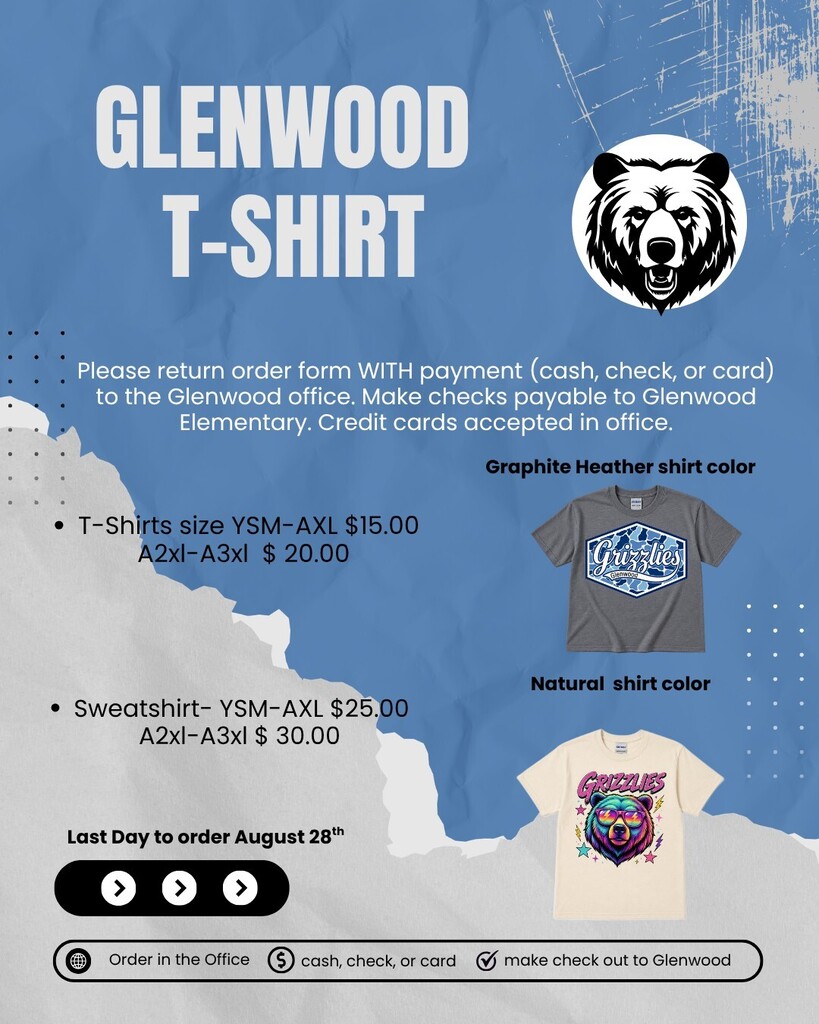 Glenwood T-Shirt Order Form: lease return order form WITH payment (cash, check, or card) to the Glenwood office. Make checks payable to Glenwood Elementary. Credit cards accepted in office. Pricing & Products: T-Shirts: Youth Small through Adult Extra Large (YSM–AXL): $15.00 Adult 2XL through Adult 3XL (A2XL–A3XL): $20.00 Sweatshirts: Youth Small through Adult Extra Large (YSM–AXL): $25.00 Adult 2XL through Adult 3XL (A2XL–A3XL): $30.00 Shirt Design Options: Graphite Heather shirt color: Dark gray shirt featuring a blue-and-white camo hexagonal logo with "Grizzlies" written across the center. Natural shirt color: Off-white shirt featuring a colorful retro graphic of a bear head wearing sunglasses with pink lettering reading "Grizzlies" above it. Important Date: Last Day to order: August 28th.