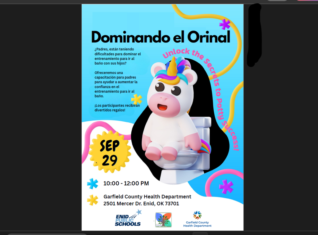 Garfield County Health Department 2501 Mercer Dr. Enid, OK 73701 10:00 - 12:00 PM SEP 29 ¿Padres, están teniendo dificultades para dominar el entrenamiento para ir al baño con sus hijos? Ofreceremos una capacitación para padres para ayudar a aumentar la confianza en el entrenamiento para ir al baño. ¡Los participantes recibirán divertidos regalos!