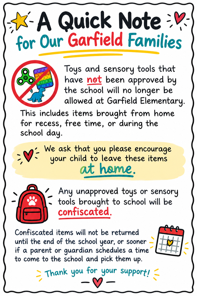 Toys and sensory tools that have not been approved by the school will no longer be allowed at Garfield Elementary. This includes items brought from home for recess, free time, or during the school day. We ask that you please encourage your child to leave these items at home. Any unapproved toys or sensory tools brought to school will be confiscated. Confiscated items will not be returned until the end of the school year, or sooner if a parent or guardian schedules a time to come to the school and pick them up.