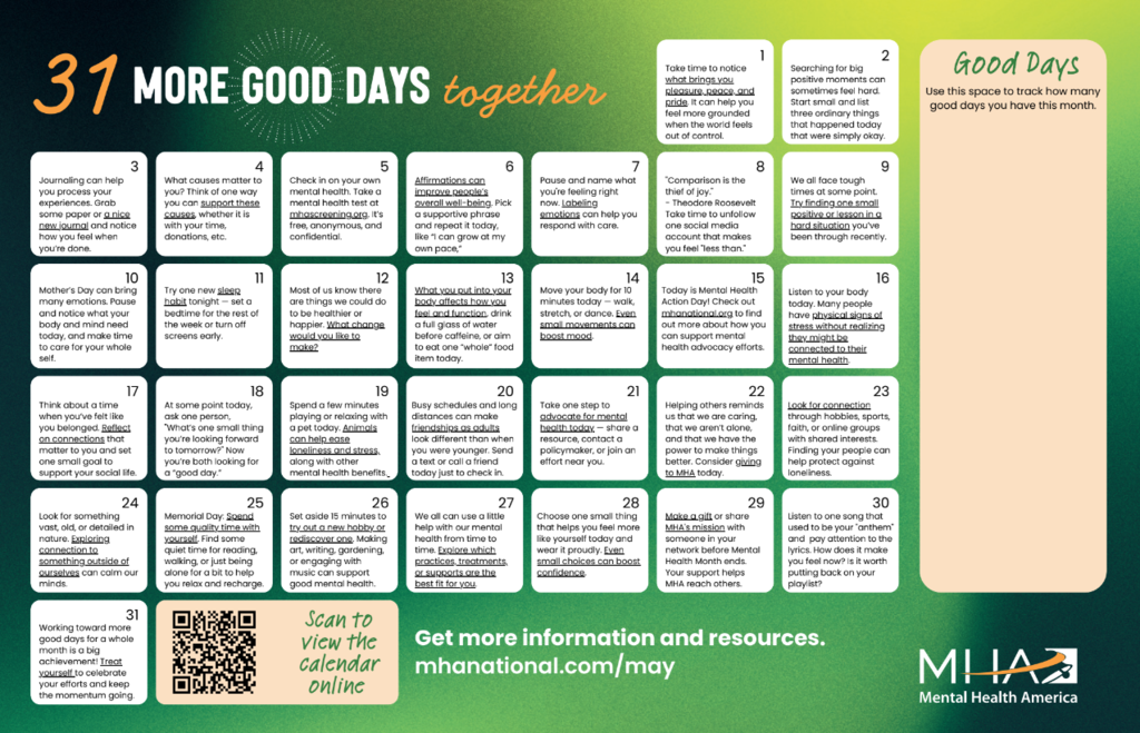 May calendar titled “31 more good days together”. On the right there is an empty space to track how many good days you have in May. At the bottom is a QR code to scan to view the calendar online and it reads “Get more information and resources. mhanational.com/may” Mental Health AMerican logo in bottom right corner.  The calendar reads: May 1st: Take time to notice what brings you pleasure, peace, and pride. It can help you feel more grounded when the world feels out of control. May 2nd: Searching for big positive moments can sometimes feel hard. Start small and list three ordinary things that happened today that were simply okay. May 3rd: Journaling can help you process your experiences. Grab some paper or a nice new journal and notice how you feel when you’re done. May 4th: What causes matter to you? Think of one way you can support these causes, whether it is with your time, donations, etc. May 5th: Check in on your own mental health. Take a mental health test at mhascreening.org. It’s free, anonymous, and Confidential. May 6th: Affirmations can improve people’s overall well-being. Pick a supportive phrase and repeat it today, like “I can grow at my own pace,” May 7th: Pause and name what you're feeling right now. Labeling emotions can help you respond with care. May 8th: "Comparison is the thief of joy." - Theodore Roosevelt Take time to unfollow one social media account that makes you feel "less than." May 9th: We all face tough times at some point. Try finding one small positive or lesson in a hard situation you’ve been through recently. May 10th: Mother’s Day can bring many emotions. Pause and notice what your body and mind need today, and make time to care for your whole Self. May 11th: Try one new sleep habit tonight — set a bedtime for the rest of the week or turn off screens early. May 12th: Most of us know there are things we could do to be healthier or happier. What change would you like to Make? May 13th: What you put into your body affects how you feel and function. Drink a full glass of water before caffeine, or aim to eat one “whole” food item today. May 14th: Move your body for 10 minutes today — walk, stretch, or dance. Even small movements can boost mood. May 15th: Today is Mental Health Action Day! Check out mhanational.org to find out more about how you can support mental health advocacy efforts. May 16th: Listen to your body today. Many people have physical signs of stress without realizing they might be connected to their mental health. May 17th: Think about a time when you’ve felt like you belonged. Reflect on connections that matter to you and set one small goal to support your social life. May 18th: At some point today, ask one person, "What’s one small thing you’re looking forward to tomorrow?" Now you’re both looking for a “good day.” May 19th: Spend a few minutes playing or relaxing with a pet today. Animals can help ease loneliness and stress, along with other mental health benefits. May 20th: Busy schedules and long distances can make friendships as adults look different than when you were younger. Send a text or call a friend today just to check in. May 21st: Take one step to advocate for mental health today — share a resource, contact a policymaker, or join an effort near you. May 22nd: Helping others reminds us that we are caring, that we aren’t alone, and that we have the power to make things better. Consider giving to MHA today. May 23rd: Look for connection through hobbies, sports, faith, or online groups with shared interests. Finding your people can help protect against Loneliness. May 24th: Look for something vast, old, or detailed in nature. Exploring connection to something outside of ourselves can calm our Minds. May 25th: Memorial Day: Spend some quality time with yourself. Find some quiet time for reading, walking, or just being alone for a bit to help you relax and recharge.May 26th: Set aside 15 minutes to try out a new hobby or rediscover one. Making art, writing, gardening, or engaging with music can support good mental health. May 27th: We all can use a little help with our mental health from time to time. Explore which practices, treatments, or supports are the best fit for you. May 28th: Choose one small thing that helps you feel more like yourself today and wear it proudly. Even small choices can boost Confidence. May 29th: Make a gift or share MHA's mission with someone in your network before Mental Health Month ends. Your support helps MHA reach others. May 30th: Listen to one song that used to be your "anthem" and pay attention to the lyrics. How does it make you feel now? Is it worth putting back on your Playlist? May 31st:  Working toward more good days for a whole month is a big achievement! Treat yourself to celebrate your efforts and keep the momentum going.