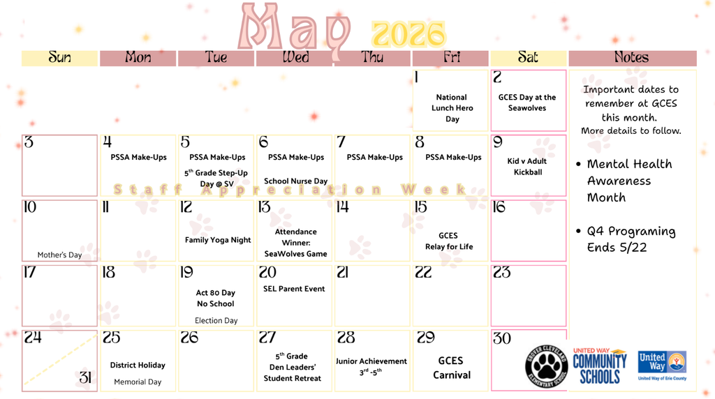 May Calendar with important dates: May 1st national lunch hero day. May 2nd GCES day at the Seawolves. May 4th-8th PSSA make ups. May 5th 5th grade move up day at SV. May 6th School nurse day. May 9th Kid vs. adult kickball. May 10th Mother's day. May 12th family yoga night. May 13th attendance winner seawolves game. May 15th GCES relay for life. May 19th Act 80 day, no school and election day. May 20th SEL parent event. May 25th Memorial Day, no school . May 27th 5th grade den leaders' student retreat. May 28th junior achievement 3rd-5th grade. May 29th GCES carnival. 