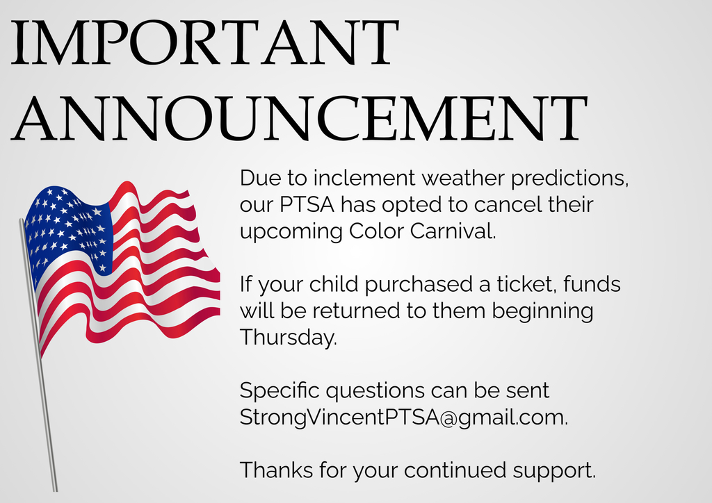 Due to inclement weather predictions, our PTSA has opted to cancel their upcoming Color Carnival.    If your child purchased a ticket, funds will be returned to them beginning Thursday.  Specific questions can be sent StrongVincentPTSA@gmail.com.  Thanks for your continued support.