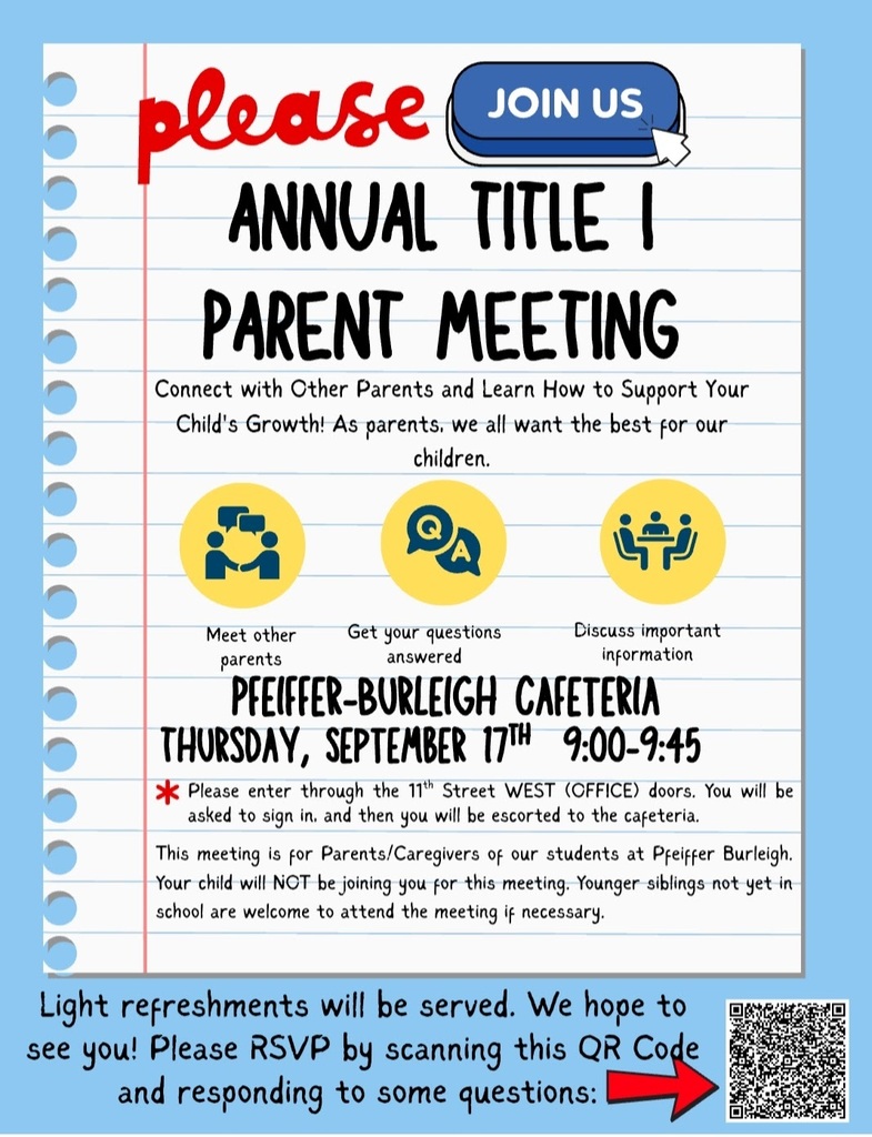 flyer for Annual Title 1  Parent Meeting. Meet other Parents, Get your questions answered, Discuss important information. Pfeiffer Burleigh Cafeteria Thursday September 17 9-9:45. Please enter through East 11th St doors (West/Office doors) You will be asked to sign in and will be escorted tot he cafeteria. The meeting is for parents and caregivers only. Your child will not be joining you. Younger Siblings not yet in school are welcome to attend.Light refreshments served. RSVP by scaning the QR code on the flyer 