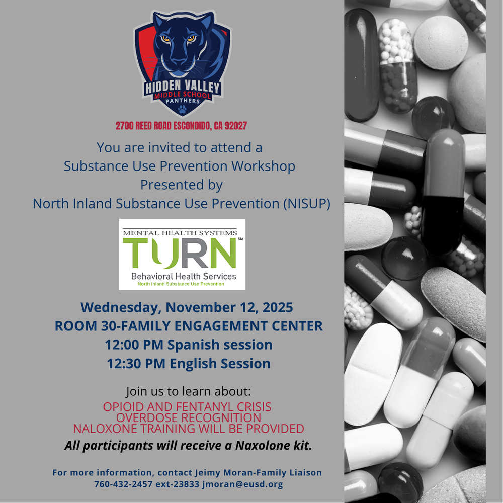Flyer about Substance Use Prevention Workshop on November 12, 2025, at Hidden Valley Middle School.  Flyer in Spanish of Substance Use Prevention Workshop on November 12, 2025, at Hidden Valley Middle School.   HIDDEN VALLEY MIDDLE SCHOOL  Panthers  2700 Reed Road Escondido, CA 92027   You are invited to attend a  Substance Use Prevention Workshop  Presented by  North Inland Substance Use Prevention (NISUP)   Mental Health Systems   TURN  Behavioral Health Services  North Inland Substance Use Prevention    Wednesday, November 12, 2025  ROOM 30-FAMILY ENGAGEMENT CENTER  12:00 PM Spanish session  12:30 PM English Session   Join us to learn about: OPIOID AND FENTANYL CRISIS  OVERDOSE RECOGNITION  NALOXONE TRAINING WILL BE PROVIDED  All participants will receive a Naloxone kit.   For more information, contact Jeimy Moran-Family Liaison  760-432-2457 ext-23833 jmoran@eusd.org