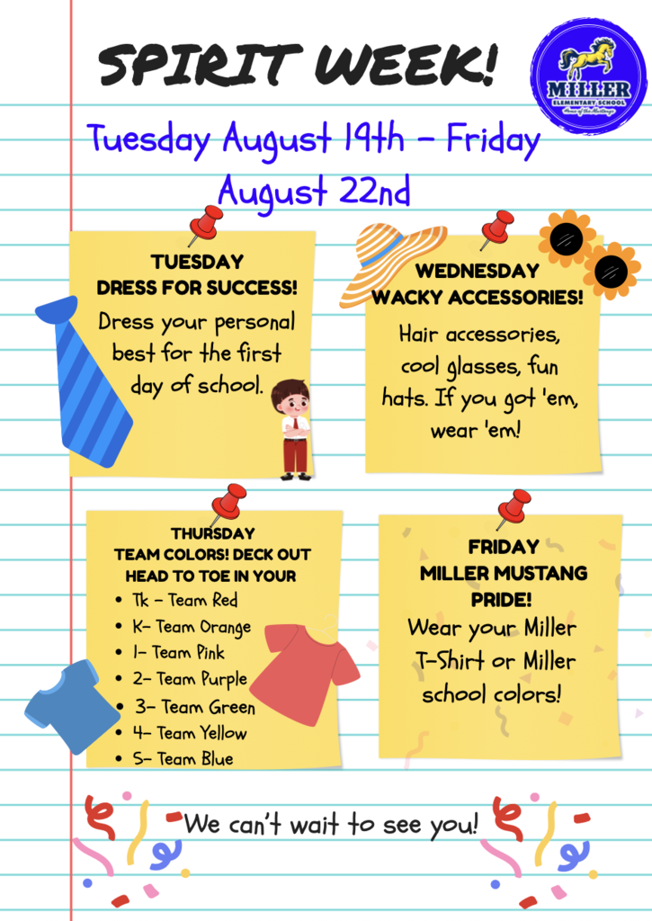 Spirit week! Tuesday, August 19th- Friday, August 22nd.  TUESDAY DRESS FOR SUCCESS! Dress your personal best for the first day of school.  WEDNESDAY WACKY ACCESSORIES! Hair accessories, cool glasses, fun hats. If you got 'em, wear 'em! THURSDAY TEAM COLORS! DECK OUT HEAD TO TOE IN YOUR THURSDAY Tk - Team Red K- Team Orange 1- Team Pink 2- Team Purple 3- Team Green 4- Team Yellow 5- Team Blue. FRIDAY MILLER MUSTANG PRIDE! Wear your Miller T-Shirt or Miller school colors! We can't wait to see you!