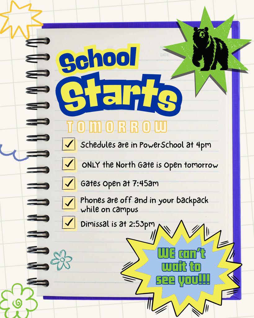 School Starts Tomorrow! Schedules are in PowerSchool at 4pm; Only the north gate is open tomorrow ; Gates open at 7:45am; Phones are off and in your backpack while on campus; Dismissal is at 2:53pm; We can't wait to see you! 