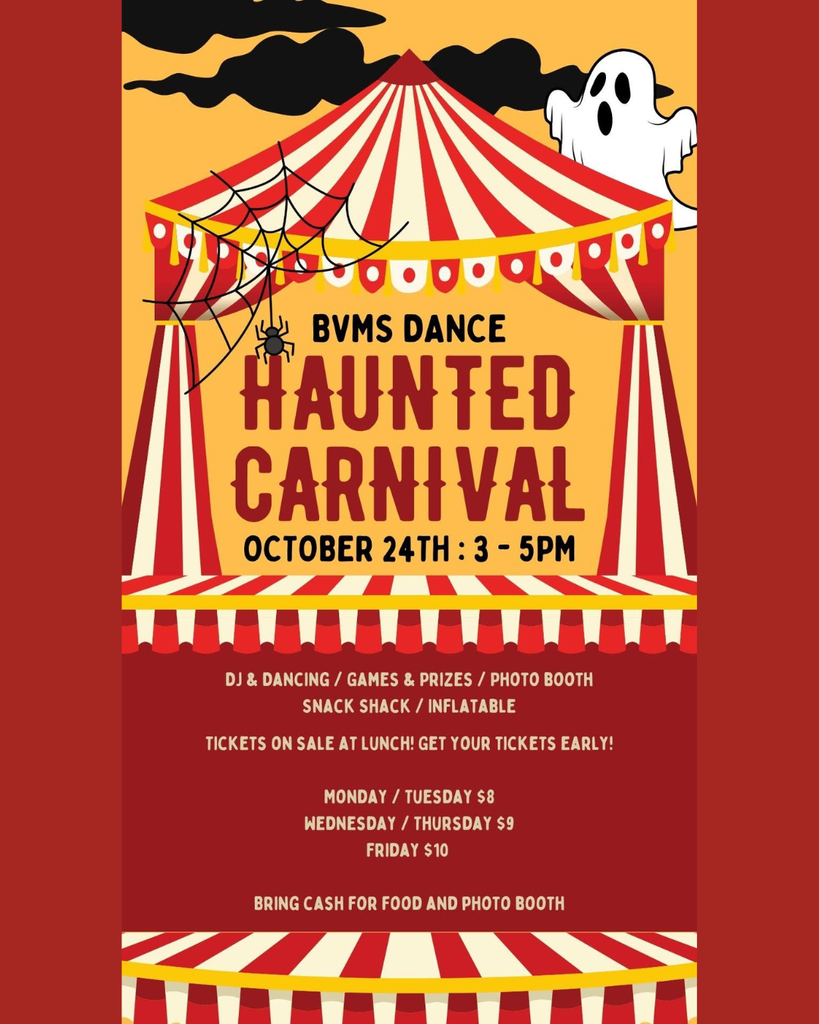 BVMS Haunted Carnival Dance: October 24th: 3-5pm. DJ & Dancing/ Games and Prizes/ Photo Booth/Snack Shack/ Inflatable . Tickets are on Sale at lunch! Get your tickets early! Ticket prices = $8 Mon/Tues $9 Wed /Thurs $10 Friday. Bring cash for food and photo booth.