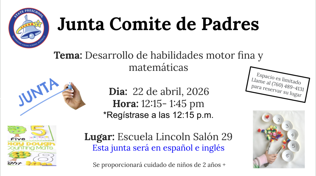 Junta de Comite de Padres Tema: Desarrollo de habilidades motor fina y matemáticas   Dia:  22 de abril, 2026 Hora: 12:15- 1:45 pm *Regístrase a las 12:15 p.m.  Lugar: Escuela Lincoln Salón 29 Esta junta será en español e inglés   Se proporcionará cuidado de niños de 2 años + Espacio es limitado llame al (760)489-4131 para reservar su lugar