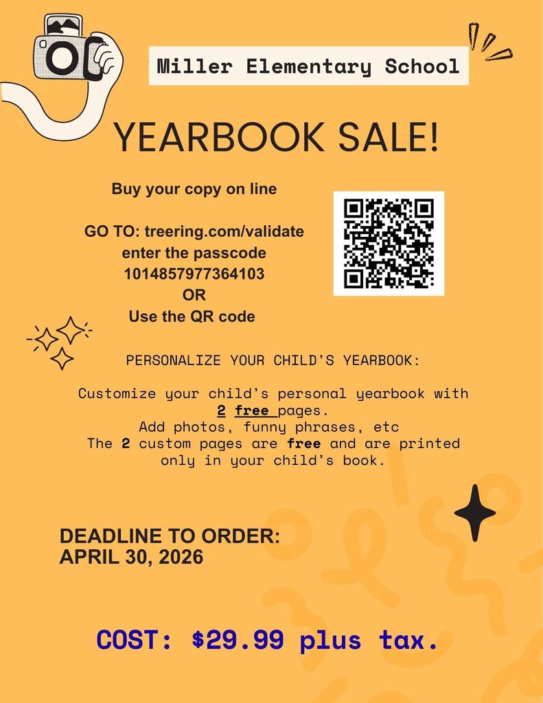 Miller Elementary School  YEARBOOK SALE!  Buy your copy online  Go to: treering.com/validate Enter the passcode: 1014857977364103 OR Use the QR code  PERSONALIZE YOUR CHILD’S YEARBOOK:  Customize your child’s personal yearbook with 2 free pages. Add photos, funny phrases, etc. The 2 custom pages are free and are printed only in your child’s book.  DEADLINE TO ORDER: April 30, 2026  COST: $29.99 plus tax.