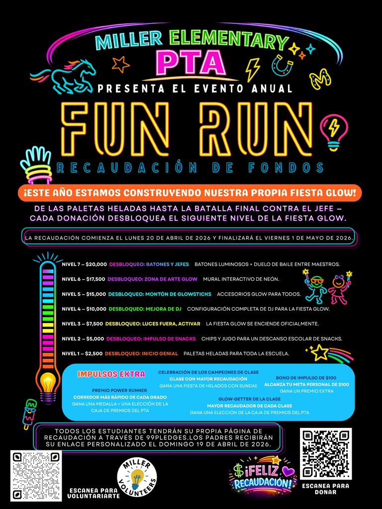 MILLER ELEMENTARY PTA PRESENTS OUR ANNUAL  FUN RUN FUNDRAISER  THIS YEAR WE’RE BUILDING OUR OWN GLOW PARTY!  From popsicles to the final boss battle – Every donation unlocks the next glow party level  This fundraiser will start on Monday, April 20, 2026 and end on Friday May 1, 2026  Fundraising Tiers  Tier 7 – $20,000 UNLOCK: Batons & Bosses Light-up batons + Teacher dance showdown.  Tier 6 – $17,500 UNLOCK: Glow Art Zone Interactive neon mural wall.  Tier 5 – $15,000 UNLOCK: Glowsticks Galore Glow accessories for all.  Tier 4 – $10,000 UNLOCK: DJ Upgrade Full DJ setup for the glow party.  Tier 3 – $7,500 UNLOCK: Lights Out, Activate Glow party officially turns on.  Tier 2 – $5,000 UNLOCK: Snack Boost Chips + juice schoolwide snack break.  Tier 1 – $2,500 UNLOCK: Cool Kickoff Popsicles for the whole school.  BONUS BOOSTS  Power Runner Award Top runner in each grade Win a medal + PTA prize box pick  The $100 Boost Bonus Hit your personal $100 goal Win a bonus prize  Class Champs Celebration Top earning class Win an ice cream sundae party  Glow-Getter of the Class Top earner in each class Win a PTA prize box pick  All students will have their own fundraising page through 99 Pledges. Parents will receive their personalized link on Sunday April 19, 2026.  Scan to Volunteer Miller Volunteers  Happy Fundraising!  Scan to Donate