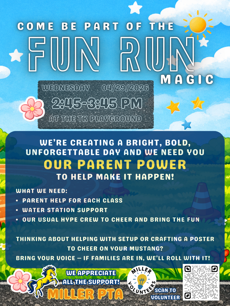 COME BE PART OF THE  FUN RUN MAGIC  WEDNESDAY 04/29/2026 2:45–3:45 PM AT THE TK PLAYGROUND  We’re creating a bright, bold, unforgettable day and we need you — OUR PARENT POWER to help make it happen!  What We Need: Parent help for each class Water station support Our usual hype crew to cheer and bring the fun  Thinking about helping with setup or crafting a poster to cheer on your Mustang? Bring your voice — if families are in, we’ll roll with it!  We Appreciate All the Support! Miller PTA  Miller Volunteers Scan to Volunteer
