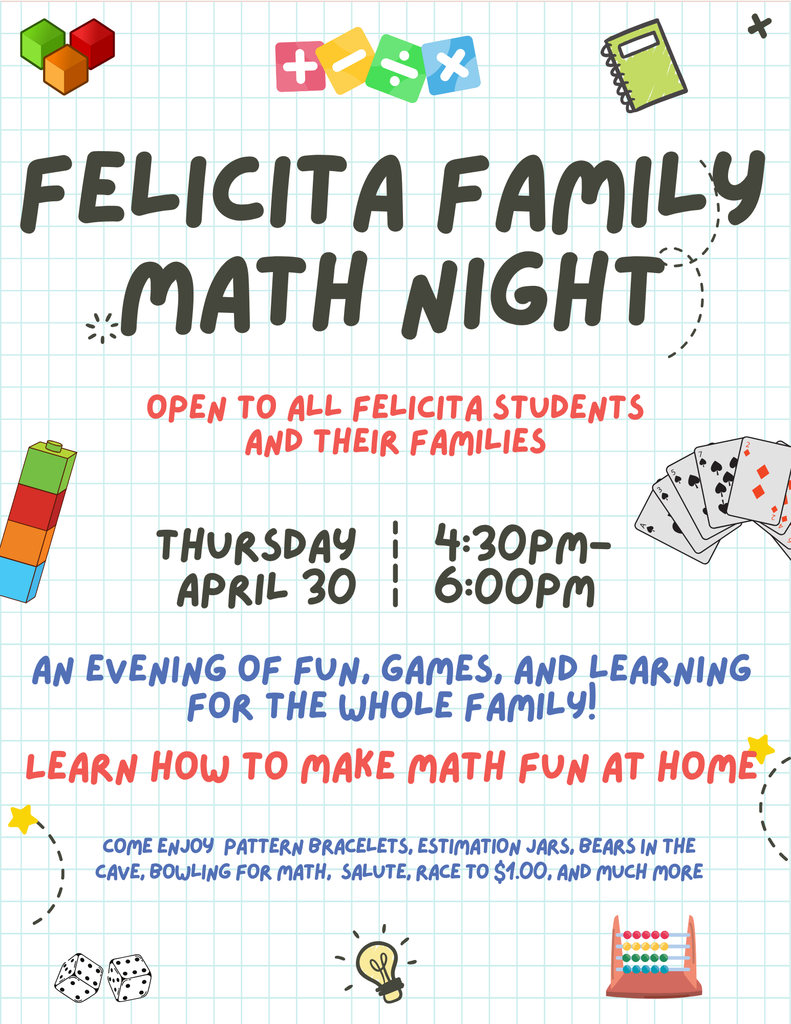Felicita Family Math Night.  Open to all felicita students and their families. Thursday April 30th 4:30-6:00pm.   An evening of fun, games, and learning for the whole family! Learn how to make math fun at home.  Come enjoy  pattern bracelets, estimation jars, bears in the cave, bowling for math,  Salute, race to $1.00, and much more.