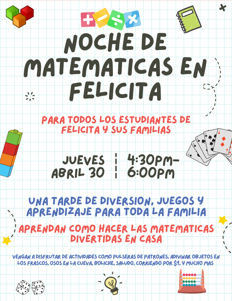 Felicita Family Math Night.  Open to all felicita students and their families. Thursday April 30th 4:30-6:00pm.   An evening of fun, games, and learning for the whole family! Learn how to make math fun at home.  Come enjoy  pattern bracelets, estimation jars, bears in the cave, bowling for math,  Salute, race to $1.00, and much more.