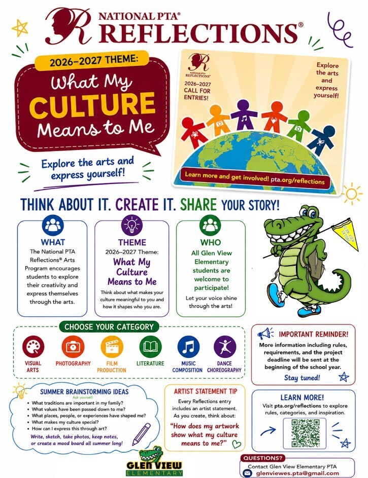 Colorful promotional flyer for the National PTA Reflections Arts Program. At the top is the National PTA Reflections logo and the theme for 2026–2027 displayed in a large speech bubble: “What My Culture Means to Me.” A poster illustration shows diverse, multicolored figures holding hands around a globe with the text “Explore the arts and express yourself!” Large headline across the page reads: “Think About It. Create It. Share Your Story!” Three information boxes explain: What: The National PTA Reflections Arts Program encourages students to explore their creativity and express themselves through the arts. Theme: “What My Culture Means to Me,” encouraging students to think about what makes their culture meaningful and how it shapes who they are. Who: All Glen View Elementary students are welcome to participate. An illustrated alligator mascot wearing a backpack stands beside the text. A section titled “Choose Your Category” lists six entry categories with icons: Visual Arts Photography Film Production Literature Music Composition Dance Choreography A red reminder box states that more information about rules, requirements, and deadlines will be shared at the beginning of the school year. A cloud-shaped “Summer Brainstorming Ideas” section suggests questions such as: What traditions are important in my family? What values have been passed down to me? What places, people, or experiences have shaped me? What makes my culture special? How can I express this through art? Students are encouraged to write, sketch, take photos, keep notes, or create a mood board over the summer. An “Artist Statement Tip” box reminds students that every Reflections entry includes an artist statement and asks: “How does my artwork show what my culture means to me?” A “Learn More!” section includes a QR code and directs viewers to pta.org/reflections for rules, categories, and inspiration. At the bottom are the Glen View Elementary logo and contact information: glenviewes.pta@gmail.com.