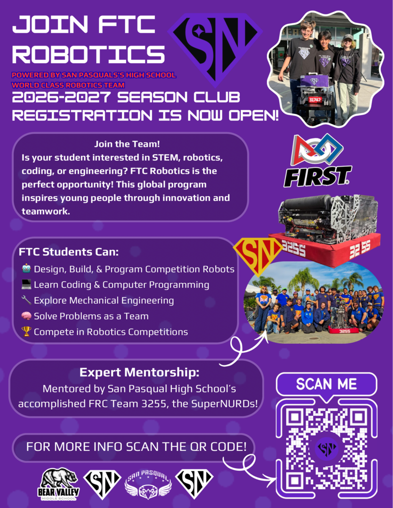 JOIN FTC ROBOTICS Powered by San Pasqual's High School World Class Robotics Team  2026–2027 Season Club Registration Is Now Open!  Join the Team! Is your student interested in STEM, robotics, coding, or engineering? FTC Robotics is the perfect opportunity! This global program inspires young people through innovation and teamwork.  FTC Students Can:  Design, Build, & Program Competition Robots Learn Coding & Computer Programming Explore Mechanical Engineering Solve Problems as a Team Compete in Robotics Competitions Expert Mentorship: Mentored by San Pasqual High School's accomplished FRC Team 3255, the SuperNURDs!  For more info, scan the QR code!  Bear Valley Middle School • San Pasqual High School • FIRST  QR code link to the Google registration form