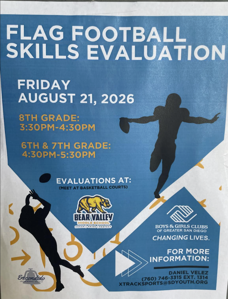 FLAG FOOTBALL SKILLS EVALUATION  FRIDAY AUGUST 21, 2026  8TH GRADE: 3:30PM-4:30PM  6TH & 7TH GRADE: 4:30PM-5:30PM  EVALUATIONS AT: (MEET AT BASKETBALL COURTS)  BEAR VALLEY MIDDLE SCHOOL HONOR | PRIDE | RESPECT  BOYS & GIRLS CLUBS OF GREATER SAN DIEGO CHANGING LIVES.  FOR MORE INFORMATION: DANIEL VELEZ (760) 746-3315 EXT. 1314 XTRACKSPORTS@SDYOUTH.ORG  Escondido UNION SCHOOL DISTRICT