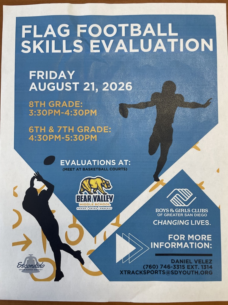 FLAG FOOTBALL SKILLS EVALUATION  Date: Friday, August 21, 2026  Times:  8th Grade: 3:30PM – 4:30PM  6th & 7th Grade: 4:30PM – 5:30PM  Location:  Evaluations At: Bear Valley Middle School (Honor | Pride | Respect)  (Meet at basketball courts)  For More Information:  Contact: Daniel Velez  Phone: (760) 746-3315 Ext. 1314  Email: XTRACKSPORTS@SDYOUTH.ORG  Logos Included:  Escondido Union School District  Bear Valley Middle School  Boys & Girls Clubs of Greater San Diego (Changing Lives.)