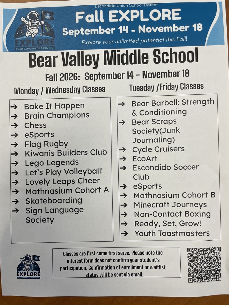 Escondido Union School District  Fall EXPLORE  September 14 – November 18  Explore your unlimited potential this Fall!  Bear Valley Middle School Fall 2026: September 14 – November 18  Monday / Wednesday Classes  Bake It Happen  Brain Champions  Chess  eSports  Flag Rugby  Kiwanis Builders Club  Lego Legends  Let's Play Volleyball!  Lovely Leaps Cheer  Mathnasium Cohort A  Skateboarding  Sign Language Society  Tuesday / Friday Classes  Bear Barbell: Strength & Conditioning  Bear Scraps Society (Junk Journaling)  Cycle Cruisers  EcoArt  Escondido Soccer Club  eSports  Mathnasium Cohort B  Minecraft Journeys  Non-Contact Boxing  Ready, Set, Grow!  Youth Toastmasters  Classes are first come first serve. Please note the interest form does not confirm your student's participation. Confirmation of enrollment or waitlist status will be sent via email.