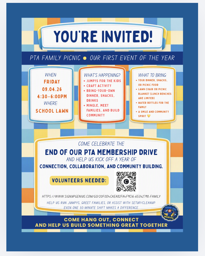 PTA Family Picnic – Event Details and Accessibility Information You are invited to the PTA Family Picnic, our first event of the school year! Visual Description of Flyer ● The flyer features playful, colorful typography and simple picnic-themed illustrations, including a picnic basket, juice boxes/snacks, jumping castles, and a decorative border. Date, Time, & Location ● Date: Friday, September 4, 2026 ● Time: 4:30 PM to 6:00 PM ● Location: School Lawn Activities & Highlights ● Inflatable bounce houses / jumpys for the kids ● craft activity ● Bring-your-own food and drinks ● Opportunities to mingle, meet fellow school families, and build community What to Bring ● Picnic dinner, snacks, or drinks for your family ● Lawn chairs or picnic blankets (school lunch bench seating is limited) ● Reusable water bottles ● A smile and school community spirit Event Purpose: Come celebrate the end of our PTA membership drive and kick off a year dedicated to connection, collaboration, and community building. Volunteer Opportunities: Volunteers are needed to help run the bounce houses, greet attending families, and assist with event setup and cleanup. Even a single 30-minute shift makes a big impact. ● Sign-Up Link: SignUpGenius Volunteer Form (Full URL: [https://www.signupgenius.com/go/20F0D4CAEA82FA4F9C16-65342798-FAMILY](https: //www.signupgenius.com/go/20F0D4CAEA82FA4F9C16-65342798-FAMILY))  Come hang out, connect, and help us build something great together! Thank you, Miller PTA