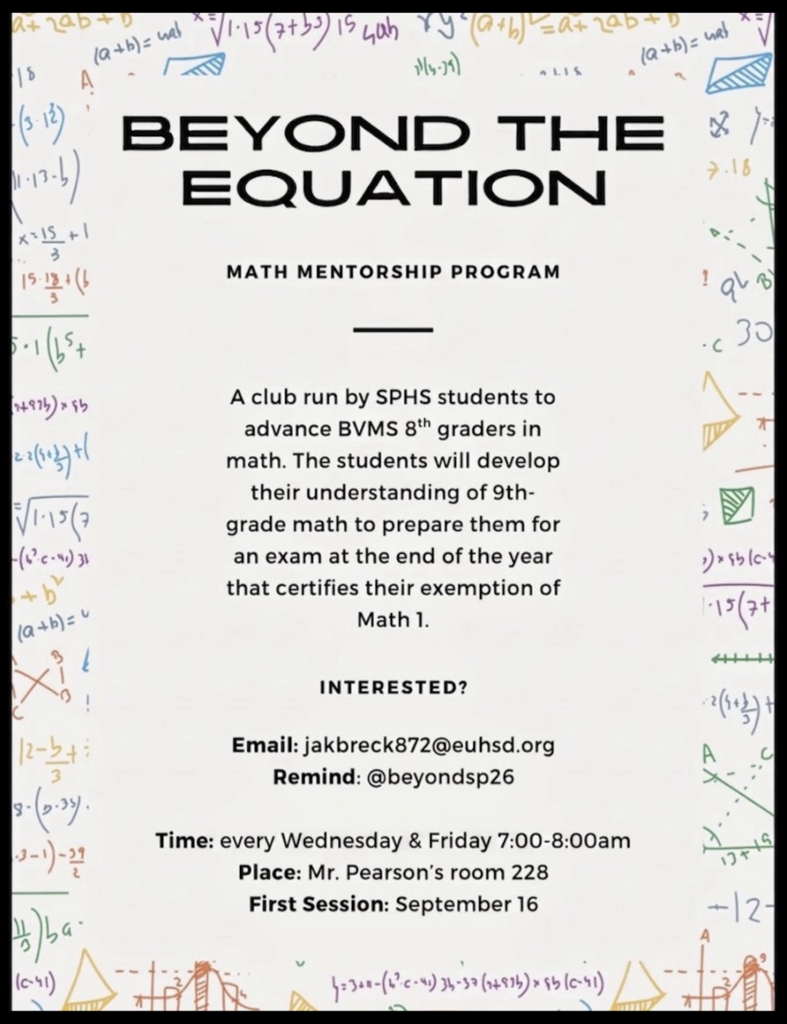 BEYOND THE EQUATIONMATH MENTORSHIP PROGRAMA club run by SPHS students to advance BVMS $8^{\text{th}}$ graders in math. The students will develop their understanding of 9th-grade math to prepare them for an exam at the end of the year that certifies their exemption of Math 1.INTERESTED?Email: jakbreck872@euhsd.orgRemind: @beyondsp26Time: every Wednesday & Friday 7:00-8:00amPlace: Mr. Pearson's room 228First Session: September 16