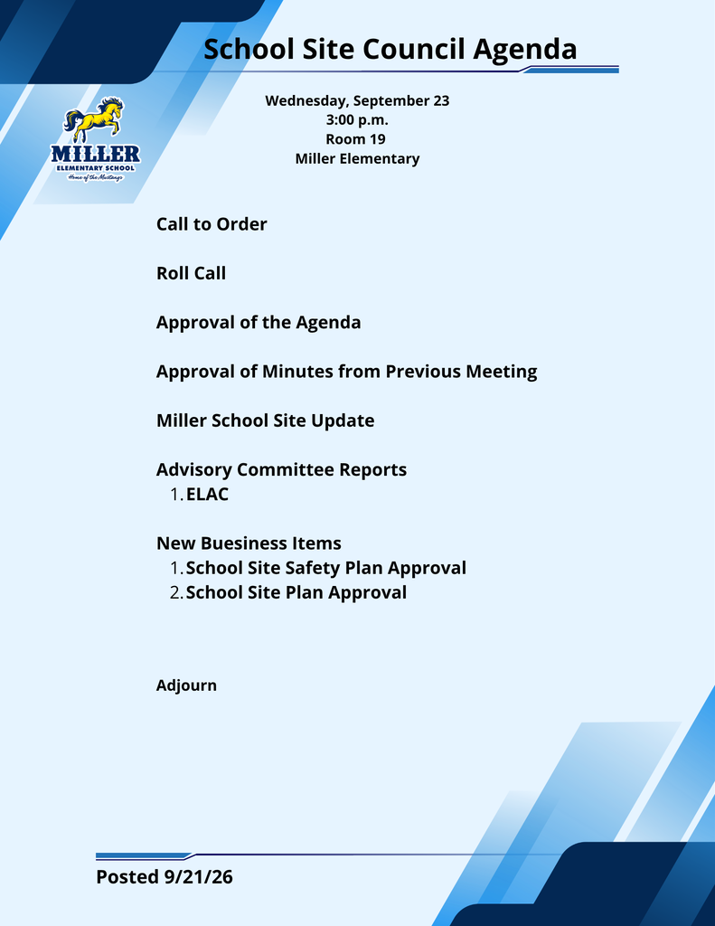 School Site Council Agenda Wednesday, September 23 3:00 p.m. Room 19 Miller Elementary MILLER ELEMENTARY SCHOOL Home of the Mustangs Call to Order Roll Call Approval of the Agenda Approval of Minutes from Previous Meeting Miller School Site Update Advisory Committee Reports ELAC New Buesiness Items School Site Safety Plan Approval School Site Plan Approval Adjourn Posted 9/21/26