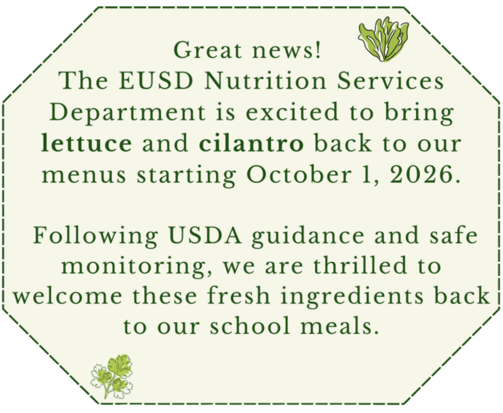 Announcement that EUSD will bring lettuce and cilantro back to school menus on October 1, 2026, following USDA guidance and safe monitoring. Great news! The EUSD Nutrition Services Department is excited to bring lettuce and cilantro back to our menus starting October 1, 2026. Following USDA guidance and safe monitoring, we are thrilled to welcome these fresh ingredients back to our school meals.