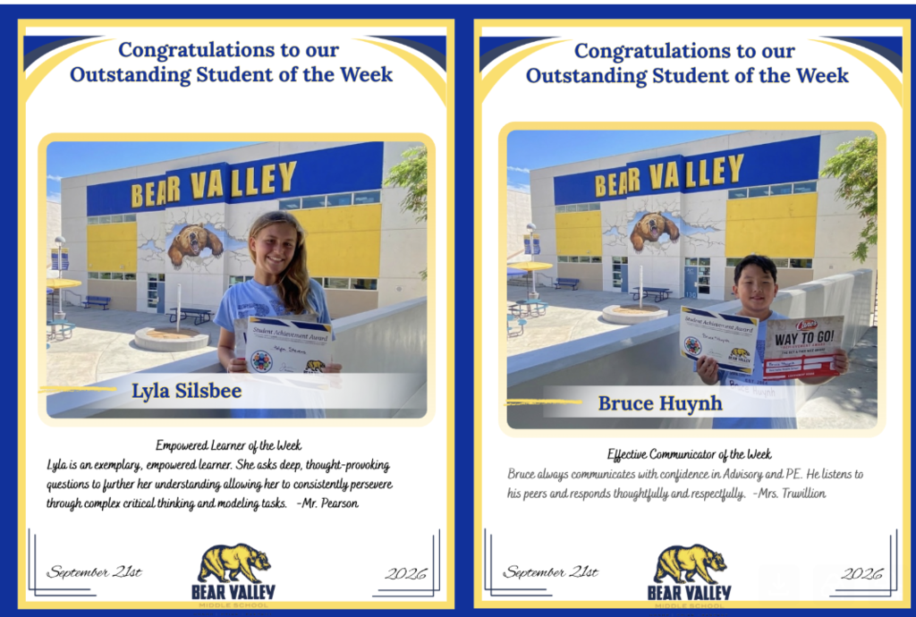 Left Certificate:  Congratulations to our Outstanding Student of the Week  BEAR VALLEY  Lyla Silsbee  Empowered Learner of the Week  Lyla is an exemplary, empowered learner. She asks deep, thought-provoking questions to further her understanding allowing her to consistently persevere through complex critical thinking and modeling tasks. -Mr. Pearson  September 21st | BEAR VALLEY | 2026  Right Certificate:  Congratulations to our Outstanding Student of the Week  BEAR VALLEY  Bruce Huynh  Effective Communicator of the Week  Bruce always communicates with confidence in Advisory and PE. He listens to his peers and responds thoughtfully and respectfully. -Mrs. Truvillion  September 21st | BEAR VALLEY | 2026