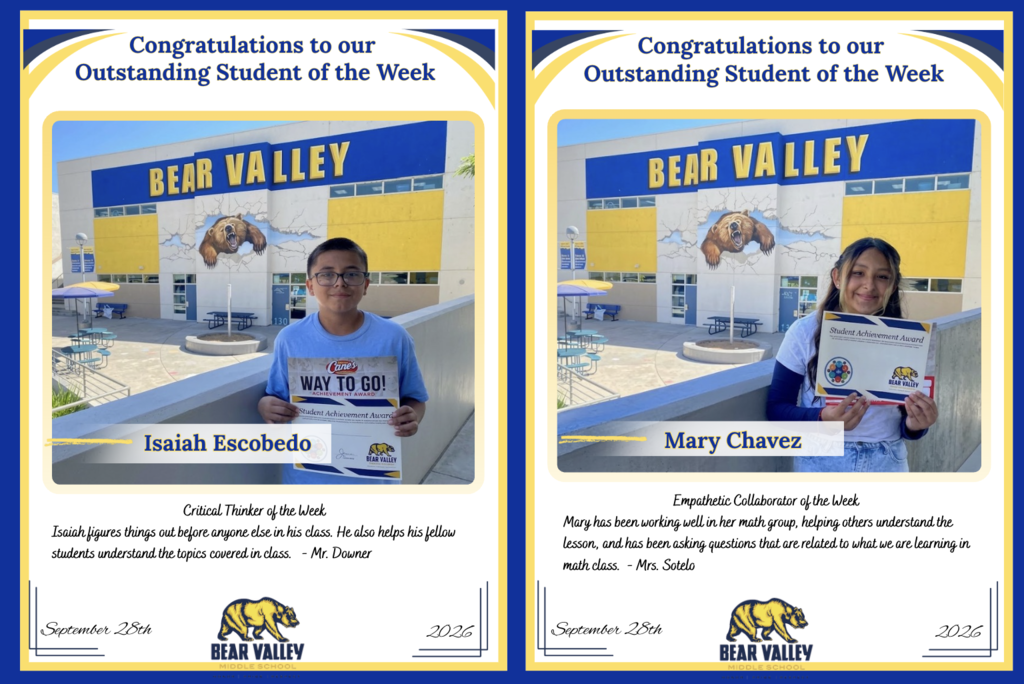 Left CertificateCongratulations to ourOutstanding Student of the WeekBEAR VALLEY   Sign held by student:Cane's WAY TO GO! ACHIEVEMENT AWARD   Student Achievement Award   BEAR VALLEY   Isaiah Escobedo   Critical Thinker of the Week   Isaiah figures things out before anyone else in his class. He also helps his fellow students understand the topics covered in class. - Mr. Downer   September 28th 2026   BEAR VALLEYMIDDLE SCHOOL   Right CertificateCongratulations to ourOutstanding Student of the WeekBEAR VALLEY   Certificate held by student:Student Achievement Award   BEAR VALLEY   Mary Chavez   Empathetic Collaborator of the Week   Mary has been working well in her math group, helping others understand the lesson, and has been asking questions that are related to what we are learning in math class. - Mrs. Sotelo   September 28th 2026   BEAR VALLEYMIDDLE SCHOOL