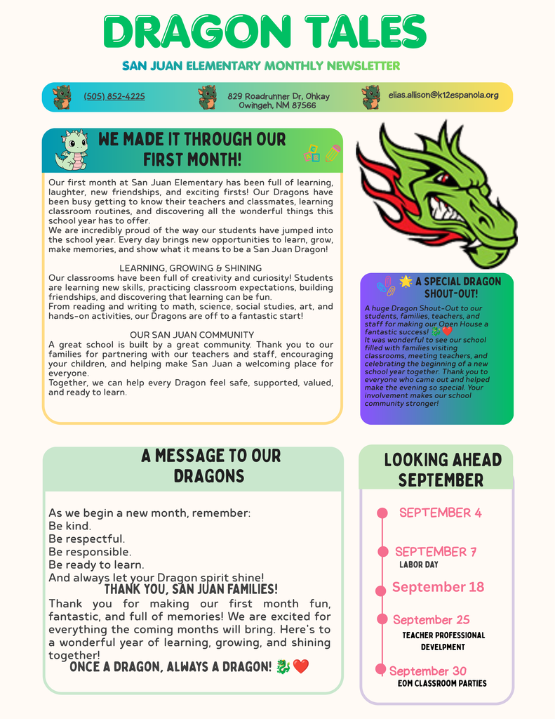 Dragon Tales News Letter ur first month at San Juan Elementary has been full of learning, laughter, new friendships, and exciting firsts! Our Dragons have been busy getting to know their teachers and classmates, learning classroom routines, and discovering all the wonderful things this school year has to offer. We are incredibly proud of the way our students have jumped into the school year. Every day brings new opportunities to learn, grow, make memories, and show what it means to be a San Juan Dragon! LEARNING, GROWING & SHINING Our classrooms have been full of creativity and curiosity! Students are learning new skills, practicing classroom expectations, building friendships, and discovering that learning can be fun. From reading and writing to math, science, social studies, art, and hands-on activities, our Dragons are off to a fantastic start! OUR SAN JUAN COMMUNITY A great school is built by a great community. Thank you to our families for partnering with our teachers and staff, encouraging your children, and helping make San Juan a welcoming place for everyone. Together, we can help every Dragon feel safe, supported, valued, and ready to learn.