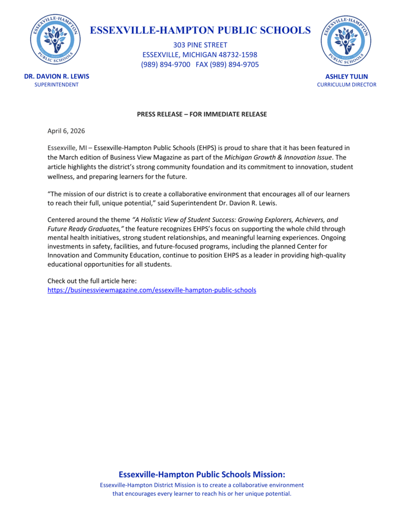 PRESS RELEASE – FOR IMMEDIATE RELEASE April 6, 2026 Essexville, MI – Essexville-Hampton Public Schools (EHPS) is proud to share that it has been featured in the March edition of Business View Magazine as part of the Michigan Growth & Innovation Issue. The article highlights the district’s strong community foundation and its commitment to innovation, student wellness, and preparing learners for the future. “The mission of our district is to create a collaborative environment that encourages all of our learners to reach their full, unique potential,” said Superintendent Dr. Davion R. Lewis. Centered around the theme “A Holistic View of Student Success: Growing Explorers, Achievers, and Future Ready Graduates,” the feature recognizes EHPS’s focus on supporting the whole child through mental health initiatives, strong student relationships, and meaningful learning experiences. Ongoing investments in safety, facilities, and future-focused programs, including the planned Center for Innovation and Community Education, continue to position EHPS as a leader in providing high-quality educational opportunities for all students. Check out the full article here: https://businessviewmagazine.com/essexville-hampton-public-schools